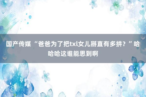 国产传媒 “爸爸为了把txl女儿掰直有多拼？”哈哈哈这谁能思到啊