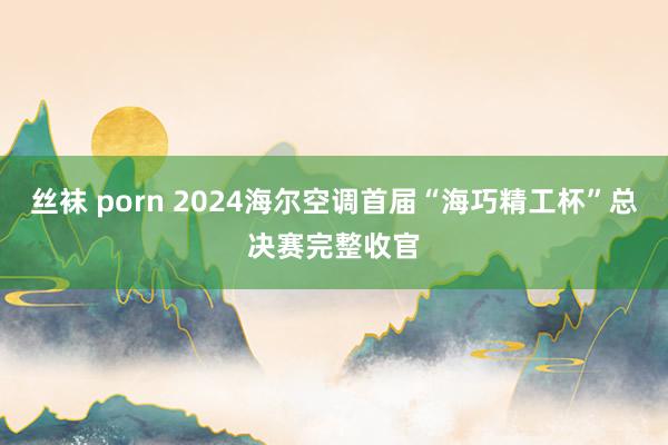 丝袜 porn 2024海尔空调首届“海巧精工杯”总决赛完整收官