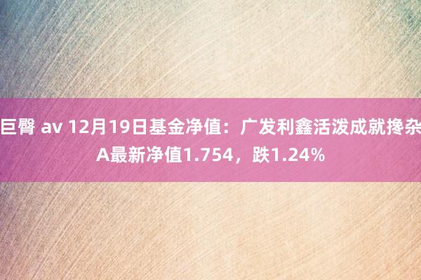 巨臀 av 12月19日基金净值：广发利鑫活泼成就搀杂A最新净值1.754，跌1.24%