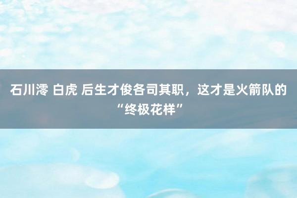 石川澪 白虎 后生才俊各司其职，这才是火箭队的“终极花样”