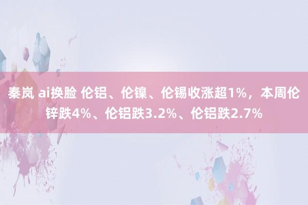 秦岚 ai换脸 伦铝、伦镍、伦锡收涨超1%，本周伦锌跌4%、伦铝跌3.2%、伦铝跌2.7%