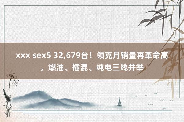 xxx sex5 32，679台！领克月销量再革命高，燃油、插混、纯电三线并举