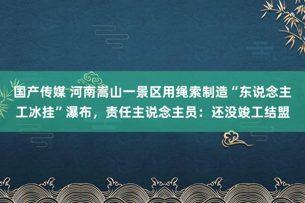 国产传媒 河南嵩山一景区用绳索制造“东说念主工冰挂”瀑布，责任主说念主员：还没竣工结盟