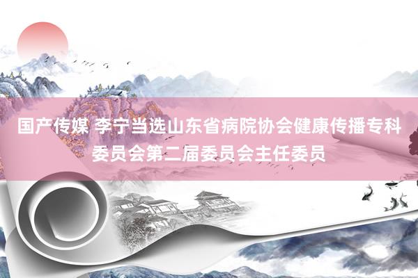 国产传媒 李宁当选山东省病院协会健康传播专科委员会第二届委员会主任委员