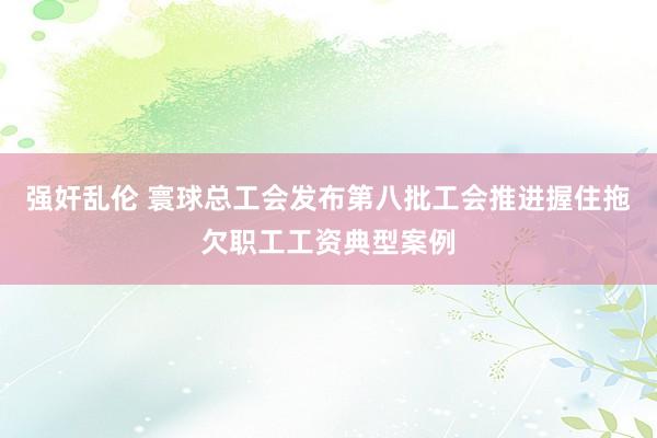 强奸乱伦 寰球总工会发布第八批工会推进握住拖欠职工工资典型案例