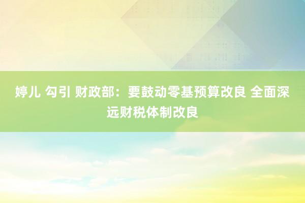 婷儿 勾引 财政部：要鼓动零基预算改良 全面深远财税体制改良