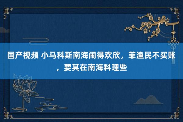 国产视频 小马科斯南海闹得欢欣，菲渔民不买账，要其在南海料理些