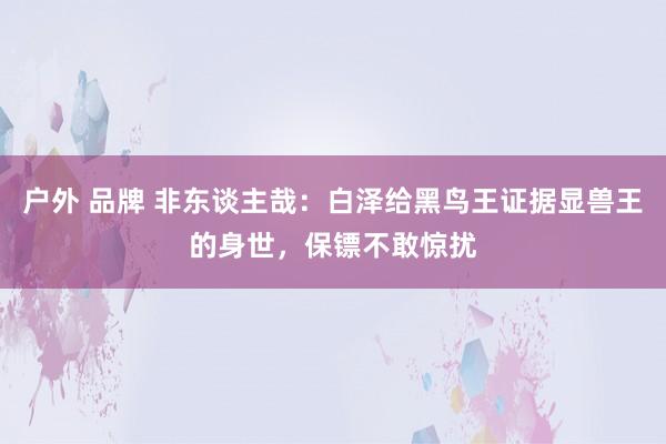 户外 品牌 非东谈主哉：白泽给黑鸟王证据显兽王的身世，保镖不敢惊扰