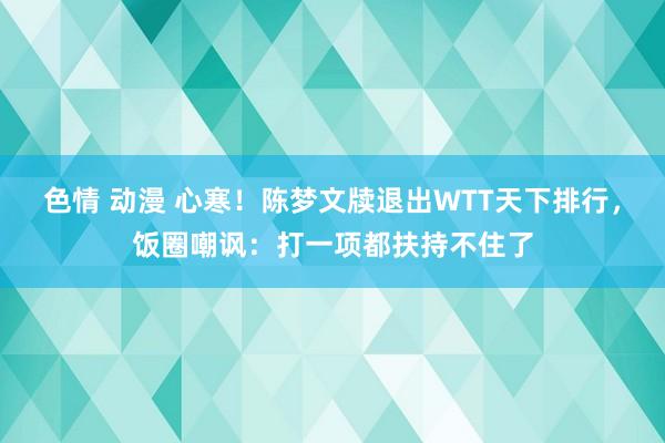 色情 动漫 心寒！陈梦文牍退出WTT天下排行，饭圈嘲讽：打一项都扶持不住了