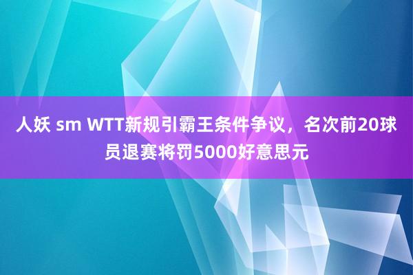 人妖 sm WTT新规引霸王条件争议，名次前20球员退赛将罚5000好意思元