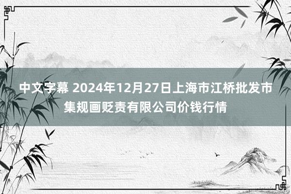 中文字幕 2024年12月27日上海市江桥批发市集规画贬责有限公司价钱行情