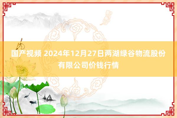 国产视频 2024年12月27日两湖绿谷物流股份有限公司价钱行情