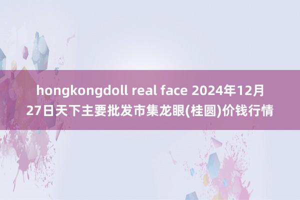 hongkongdoll real face 2024年12月27日天下主要批发市集龙眼(桂圆)价钱行情