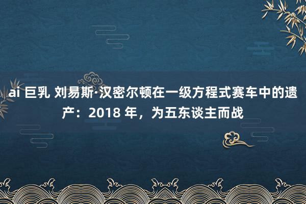 ai 巨乳 刘易斯·汉密尔顿在一级方程式赛车中的遗产：2018 年，为五东谈主而战