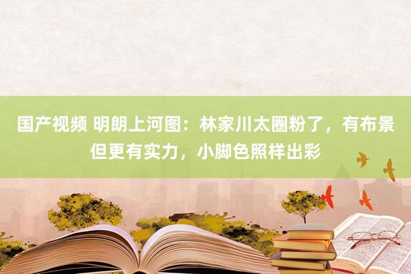 国产视频 明朗上河图：林家川太圈粉了，有布景但更有实力，小脚色照样出彩