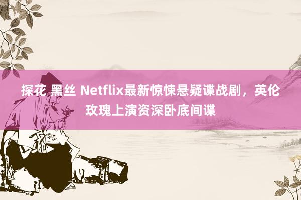 探花 黑丝 Netflix最新惊悚悬疑谍战剧，英伦玫瑰上演资深卧底间谍