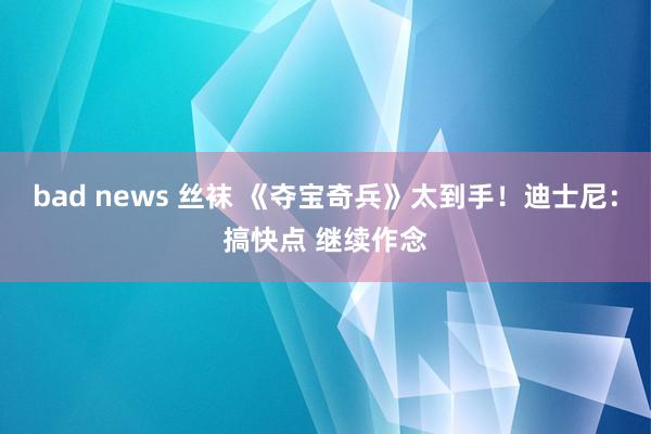 bad news 丝袜 《夺宝奇兵》太到手！迪士尼：搞快点 继续作念