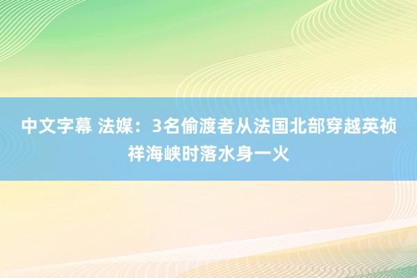 中文字幕 法媒：3名偷渡者从法国北部穿越英祯祥海峡时落水身一火