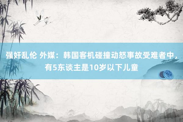 强奸乱伦 外媒：韩国客机碰撞动怒事故受难者中，有5东谈主是10岁以下儿童