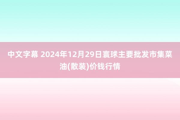 中文字幕 2024年12月29日寰球主要批发市集菜油(散装)价钱行情