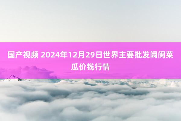 国产视频 2024年12月29日世界主要批发阛阓菜瓜价钱行情