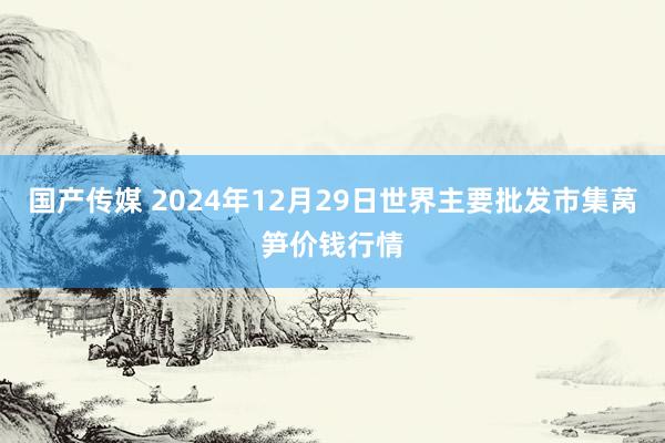 国产传媒 2024年12月29日世界主要批发市集莴笋价钱行情