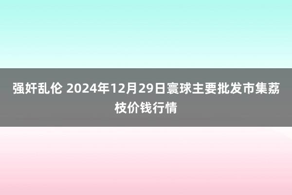 强奸乱伦 2024年12月29日寰球主要批发市集荔枝价钱行情