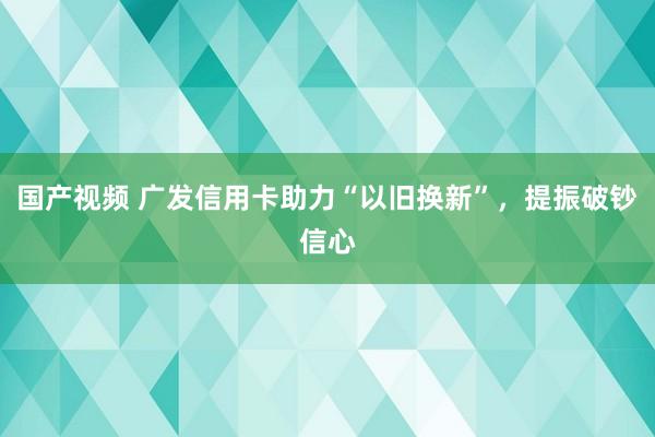 国产视频 广发信用卡助力“以旧换新”，提振破钞信心