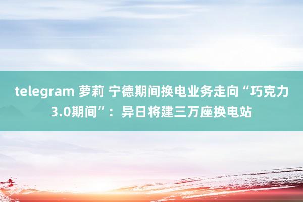 telegram 萝莉 宁德期间换电业务走向“巧克力3.0期间”：异日将建三万座换电站