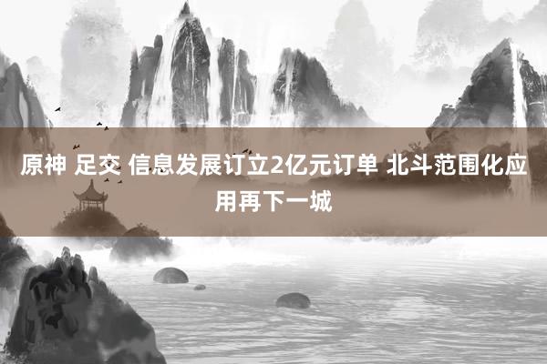 原神 足交 信息发展订立2亿元订单 北斗范围化应用再下一城