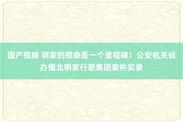 国产视频 明家的殒命是一个里程碑！公安机关侦办缅北明家行恶集团案件实录