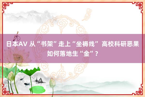 日本AV 从“书架”走上“坐褥线” 高校科研恶果如何落地生“金”？