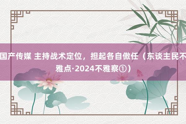 国产传媒 主持战术定位，担起各自傲任（东谈主民不雅点·2024不雅察①）