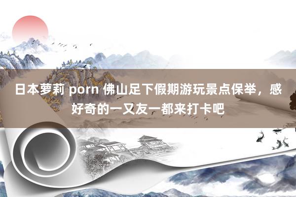 日本萝莉 porn 佛山足下假期游玩景点保举，感好奇的一又友一都来打卡吧