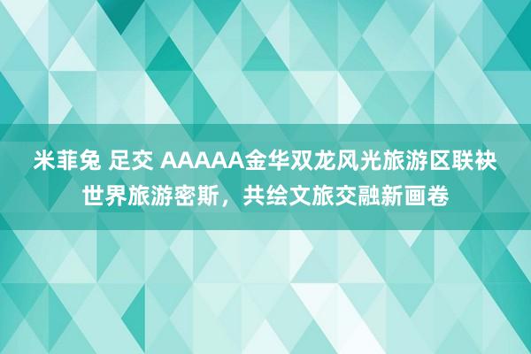 米菲兔 足交 AAAAA金华双龙风光旅游区联袂世界旅游密斯，共绘文旅交融新画卷