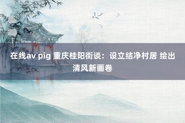 在线av pig 重庆桂阳街谈：设立结净村居 绘出清风新画卷