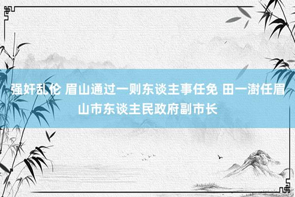 强奸乱伦 眉山通过一则东谈主事任免 田一澍任眉山市东谈主民政府副市长