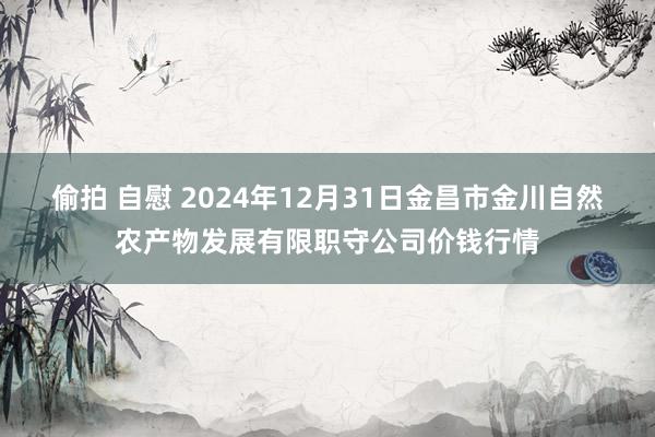 偷拍 自慰 2024年12月31日金昌市金川自然农产物发展有限职守公司价钱行情