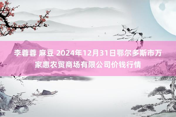 李蓉蓉 麻豆 2024年12月31日鄂尔多斯市万家惠农贸商场有限公司价钱行情