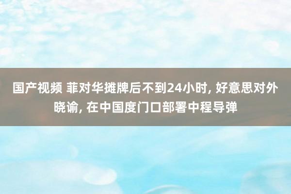 国产视频 菲对华摊牌后不到24小时， 好意思对外晓谕， 在中国度门口部署中程导弹