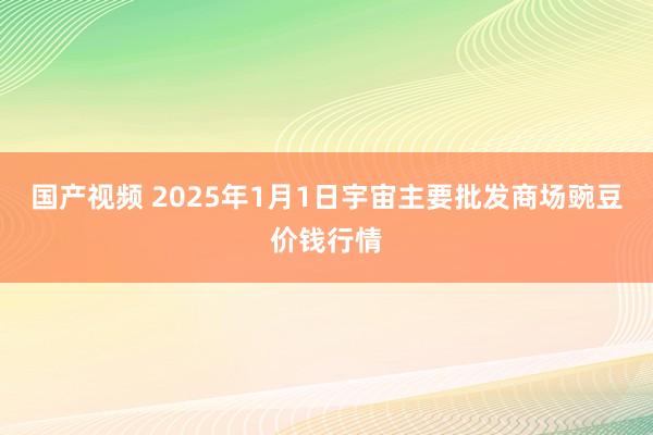 国产视频 2025年1月1日宇宙主要批发商场豌豆价钱行情