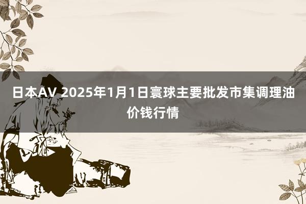 日本AV 2025年1月1日寰球主要批发市集调理油价钱行情