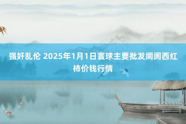 强奸乱伦 2025年1月1日寰球主要批发阛阓西红柿价钱行情