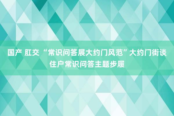 国产 肛交 “常识问答展大约门风范”大约门街谈住户常识问答主题步履