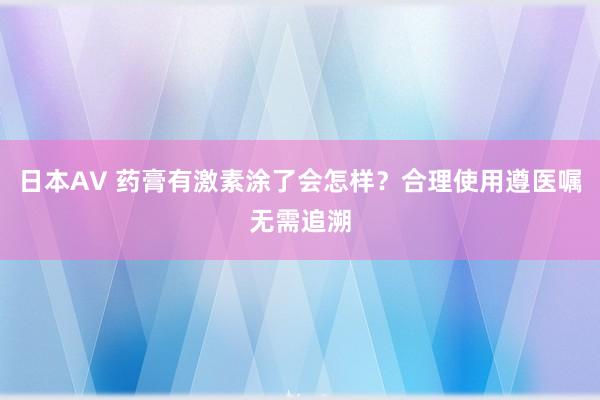 日本AV 药膏有激素涂了会怎样？合理使用遵医嘱无需追溯