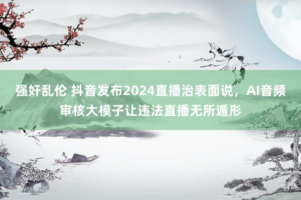 强奸乱伦 抖音发布2024直播治表面说，AI音频审核大模子让违法直播无所遁形