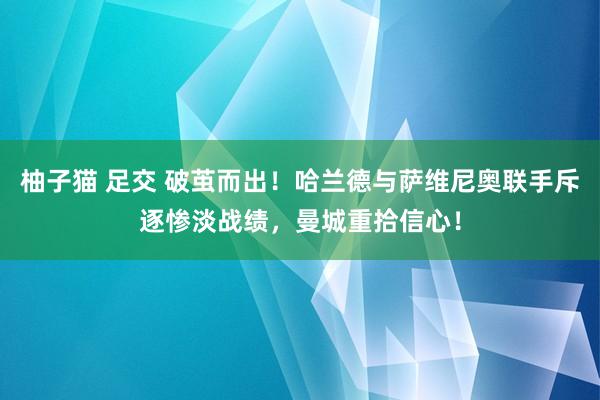 柚子猫 足交 破茧而出！哈兰德与萨维尼奥联手斥逐惨淡战绩，曼城重拾信心！