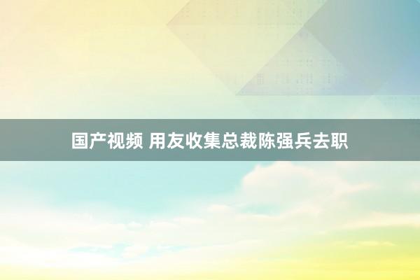 国产视频 用友收集总裁陈强兵去职