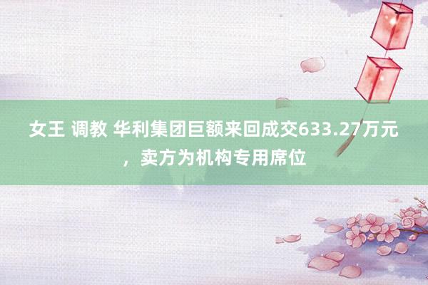 女王 调教 华利集团巨额来回成交633.27万元，卖方为机构专用席位