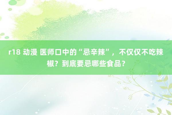 r18 动漫 医师口中的“忌辛辣”，不仅仅不吃辣椒？到底要忌哪些食品？